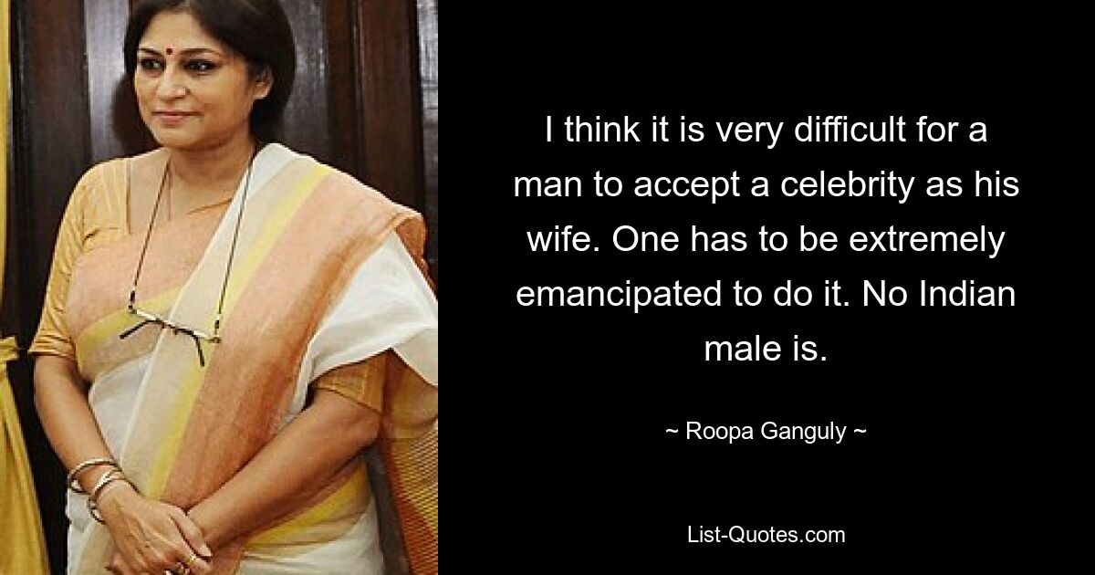 I think it is very difficult for a man to accept a celebrity as his wife. One has to be extremely emancipated to do it. No Indian male is. — © Roopa Ganguly