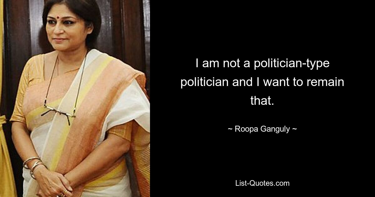 I am not a politician-type politician and I want to remain that. — © Roopa Ganguly