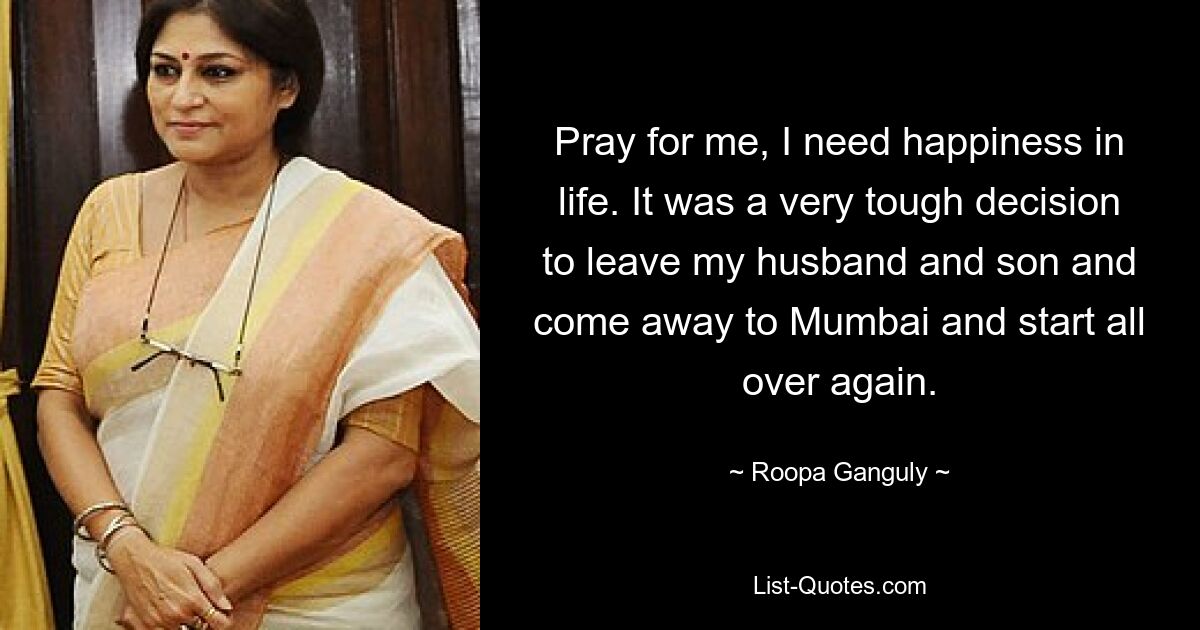 Pray for me, I need happiness in life. It was a very tough decision to leave my husband and son and come away to Mumbai and start all over again. — © Roopa Ganguly