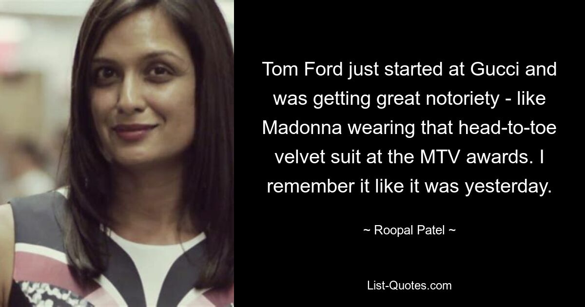 Tom Ford just started at Gucci and was getting great notoriety - like Madonna wearing that head-to-toe velvet suit at the MTV awards. I remember it like it was yesterday. — © Roopal Patel