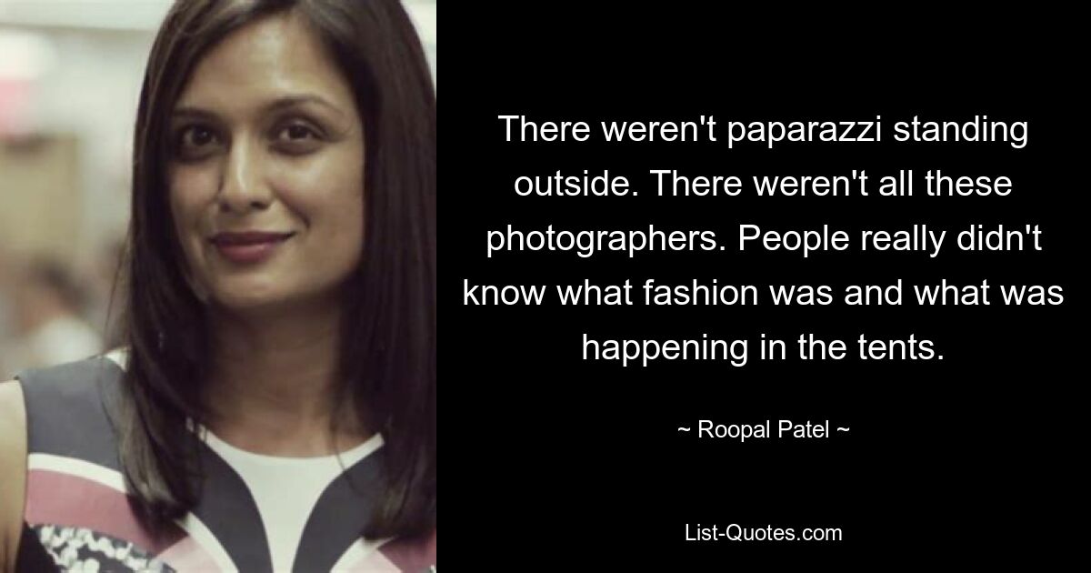 There weren't paparazzi standing outside. There weren't all these photographers. People really didn't know what fashion was and what was happening in the tents. — © Roopal Patel