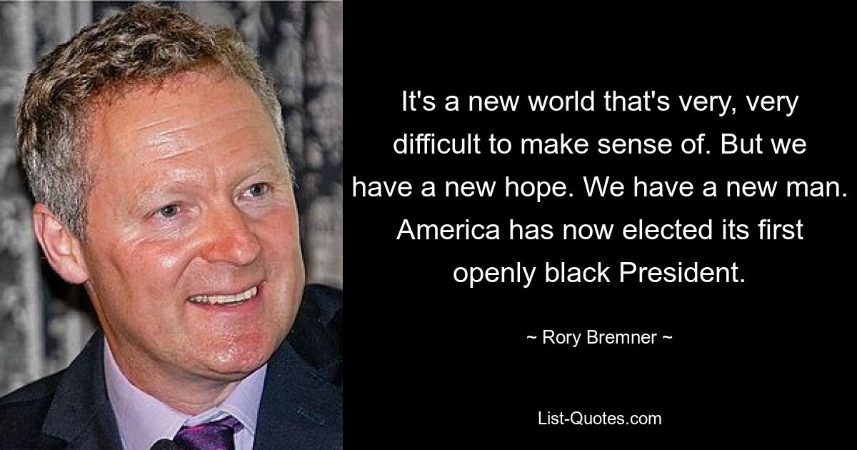 It's a new world that's very, very difficult to make sense of. But we have a new hope. We have a new man. America has now elected its first openly black President. — © Rory Bremner