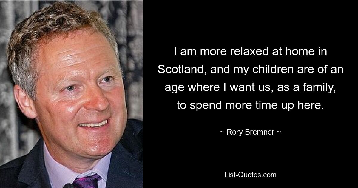 I am more relaxed at home in Scotland, and my children are of an age where I want us, as a family, to spend more time up here. — © Rory Bremner