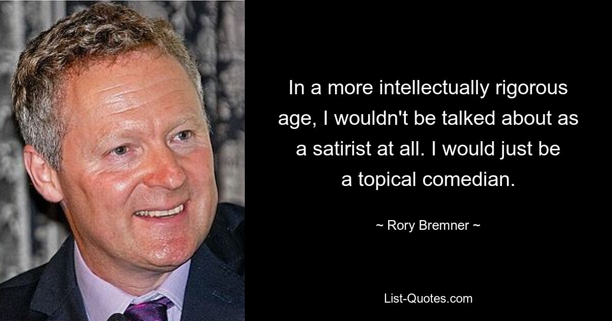 In a more intellectually rigorous age, I wouldn't be talked about as a satirist at all. I would just be a topical comedian. — © Rory Bremner