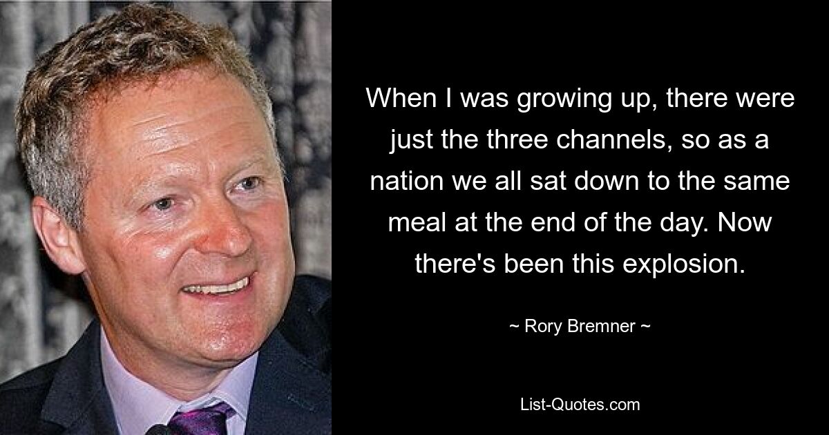 When I was growing up, there were just the three channels, so as a nation we all sat down to the same meal at the end of the day. Now there's been this explosion. — © Rory Bremner