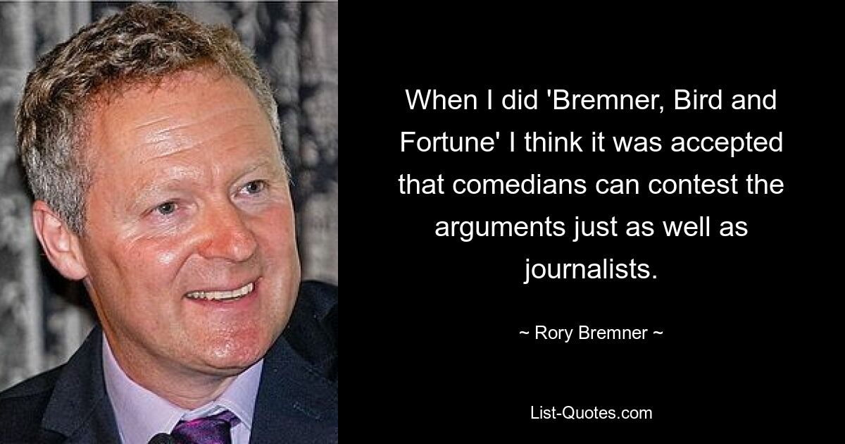 When I did 'Bremner, Bird and Fortune' I think it was accepted that comedians can contest the arguments just as well as journalists. — © Rory Bremner