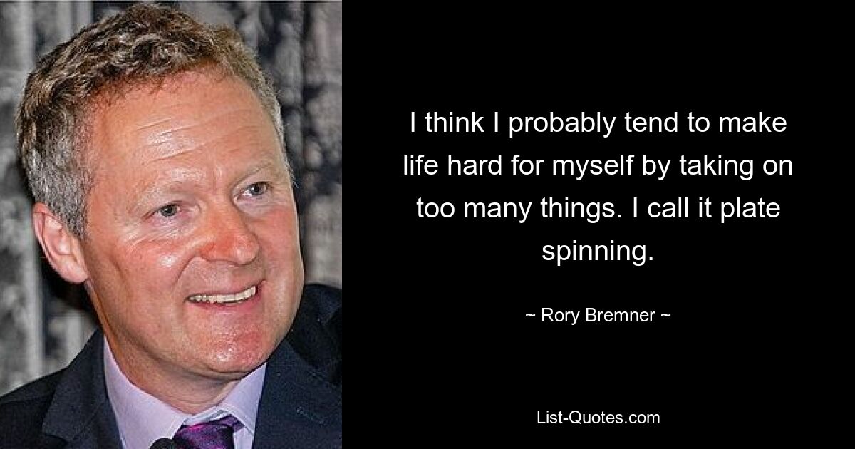 I think I probably tend to make life hard for myself by taking on too many things. I call it plate spinning. — © Rory Bremner