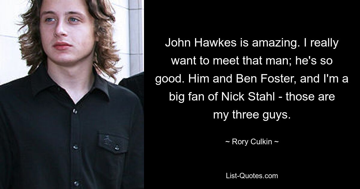 John Hawkes is amazing. I really want to meet that man; he's so good. Him and Ben Foster, and I'm a big fan of Nick Stahl - those are my three guys. — © Rory Culkin