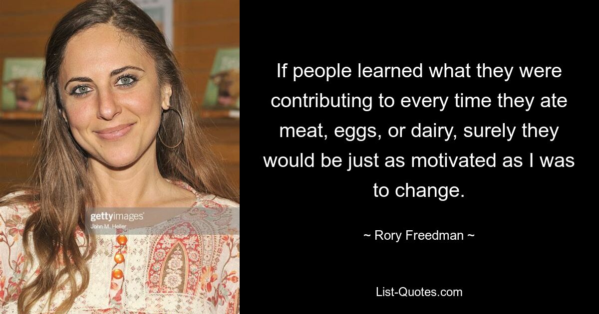 If people learned what they were contributing to every time they ate meat, eggs, or dairy, surely they would be just as motivated as I was to change. — © Rory Freedman