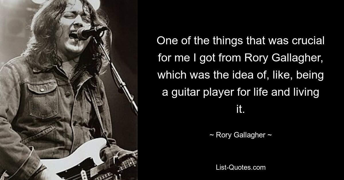 One of the things that was crucial for me I got from Rory Gallagher, which was the idea of, like, being a guitar player for life and living it. — © Rory Gallagher