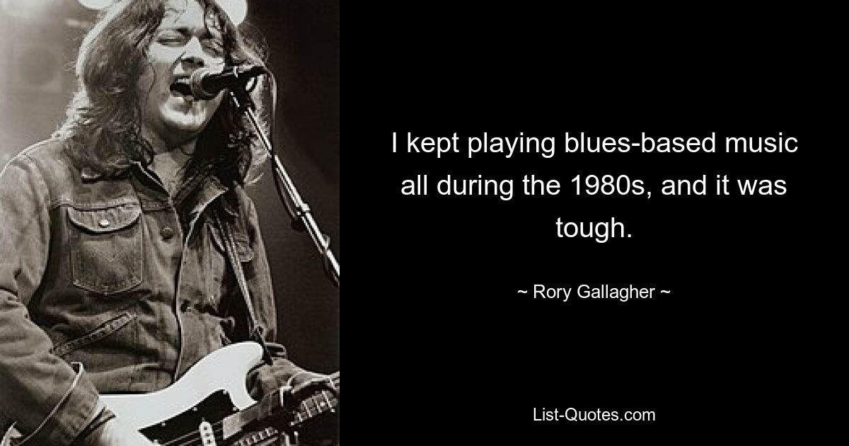 I kept playing blues-based music all during the 1980s, and it was tough. — © Rory Gallagher