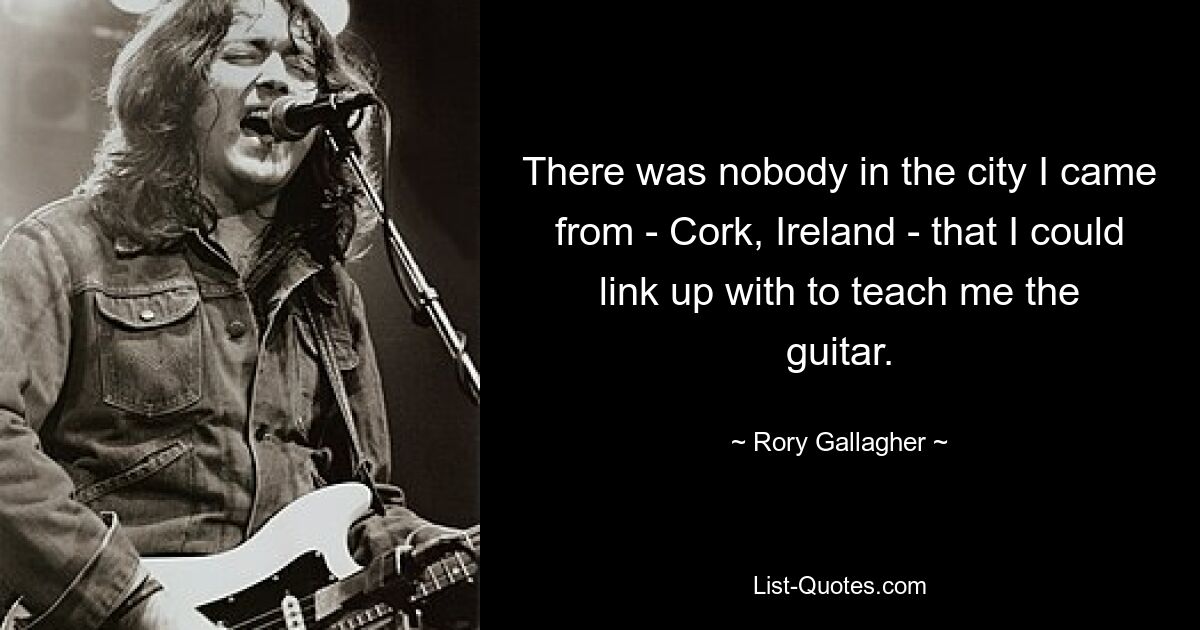 В городе, откуда я приехал (Корк, Ирландия), не было никого, с кем я мог бы связаться и научить меня игре на гитаре. — © Рори Галлахер