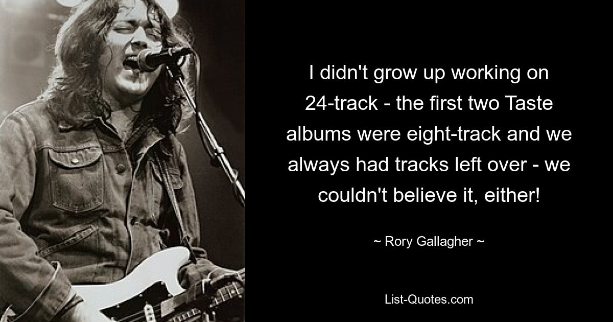 I didn't grow up working on 24-track - the first two Taste albums were eight-track and we always had tracks left over - we couldn't believe it, either! — © Rory Gallagher