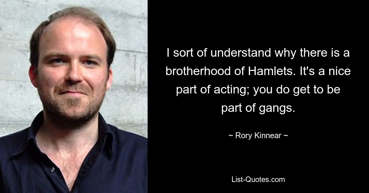 I sort of understand why there is a brotherhood of Hamlets. It's a nice part of acting; you do get to be part of gangs. — © Rory Kinnear