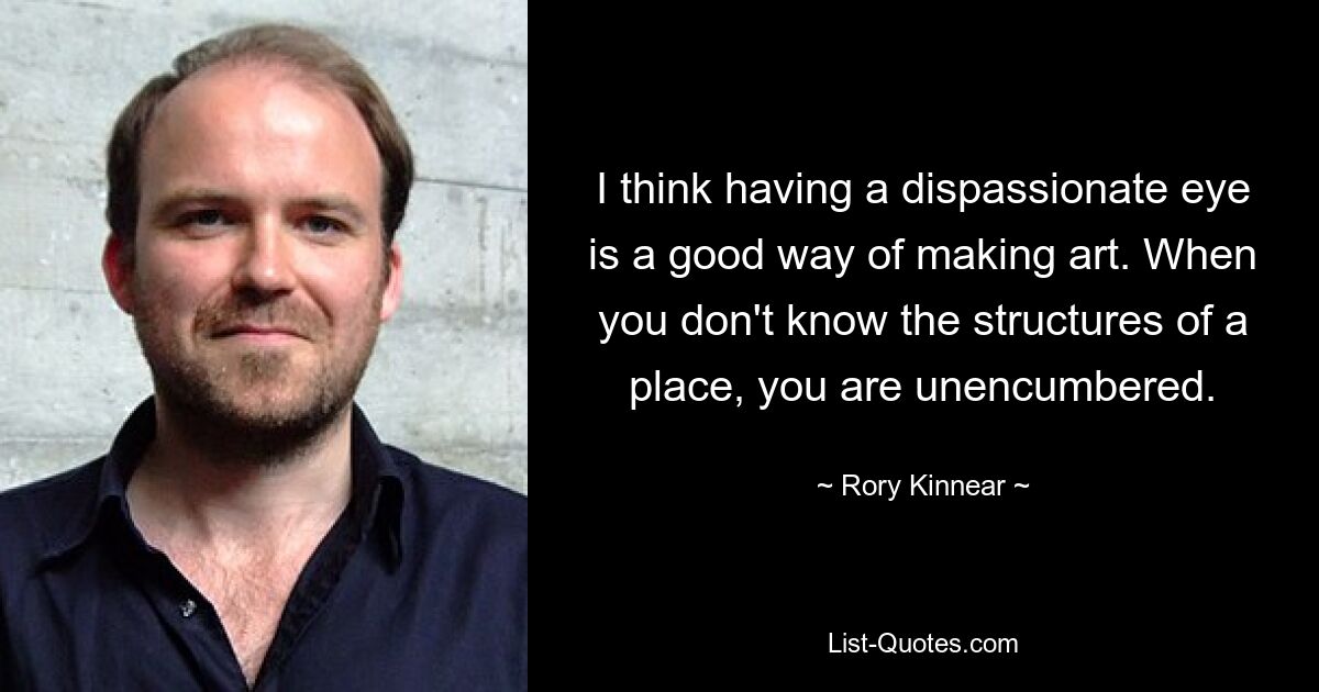 I think having a dispassionate eye is a good way of making art. When you don't know the structures of a place, you are unencumbered. — © Rory Kinnear