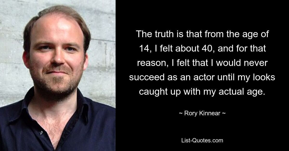 The truth is that from the age of 14, I felt about 40, and for that reason, I felt that I would never succeed as an actor until my looks caught up with my actual age. — © Rory Kinnear