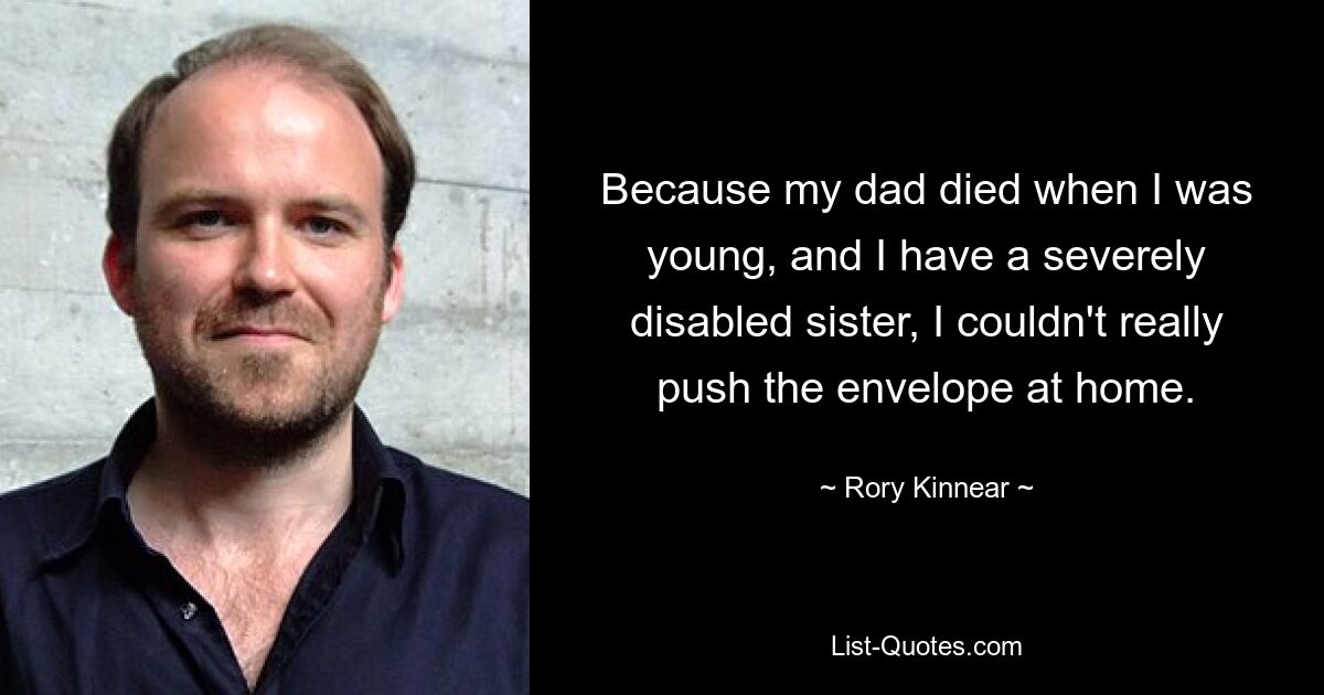 Because my dad died when I was young, and I have a severely disabled sister, I couldn't really push the envelope at home. — © Rory Kinnear