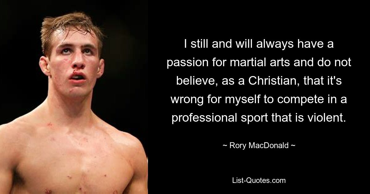 I still and will always have a passion for martial arts and do not believe, as a Christian, that it's wrong for myself to compete in a professional sport that is violent. — © Rory MacDonald