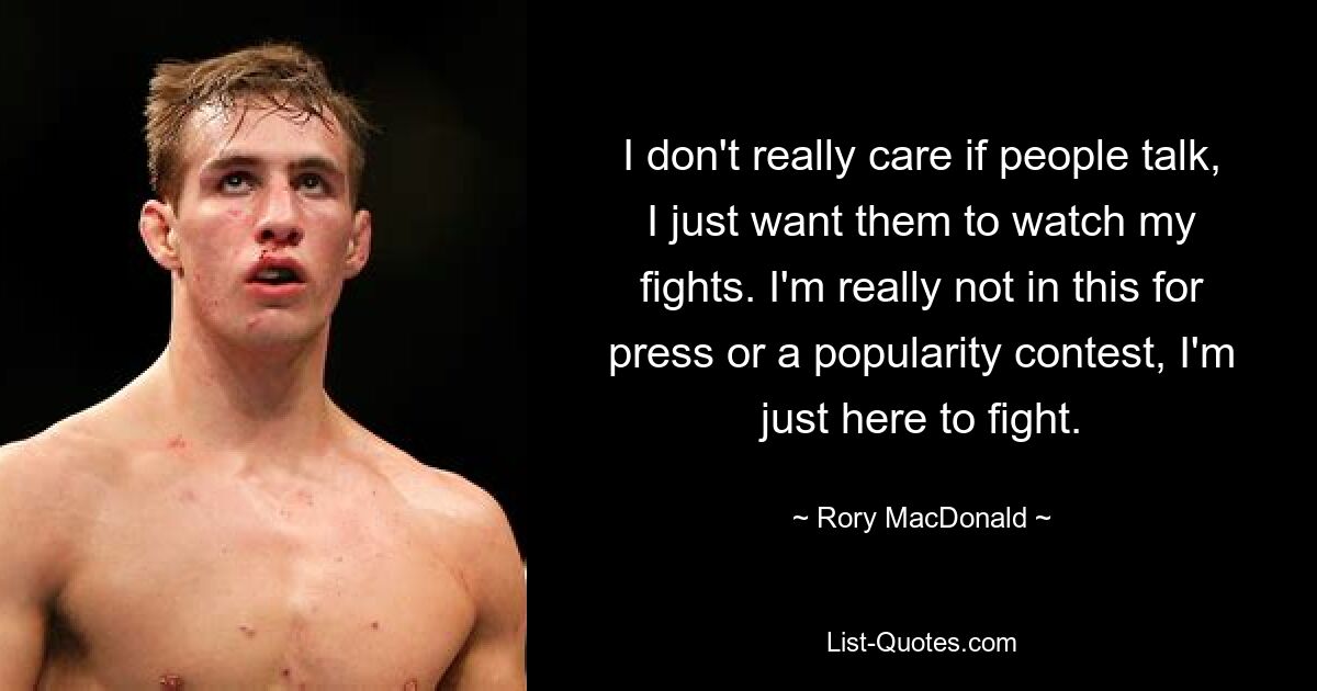 I don't really care if people talk, I just want them to watch my fights. I'm really not in this for press or a popularity contest, I'm just here to fight. — © Rory MacDonald