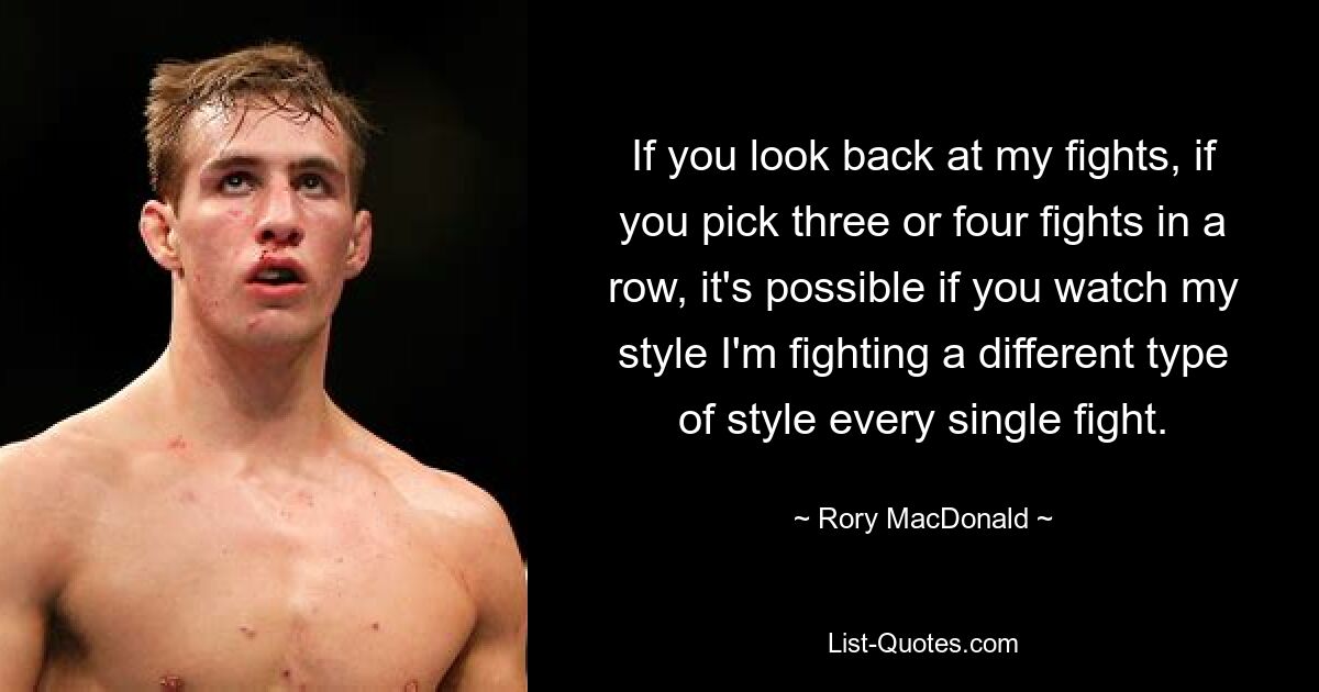 If you look back at my fights, if you pick three or four fights in a row, it's possible if you watch my style I'm fighting a different type of style every single fight. — © Rory MacDonald