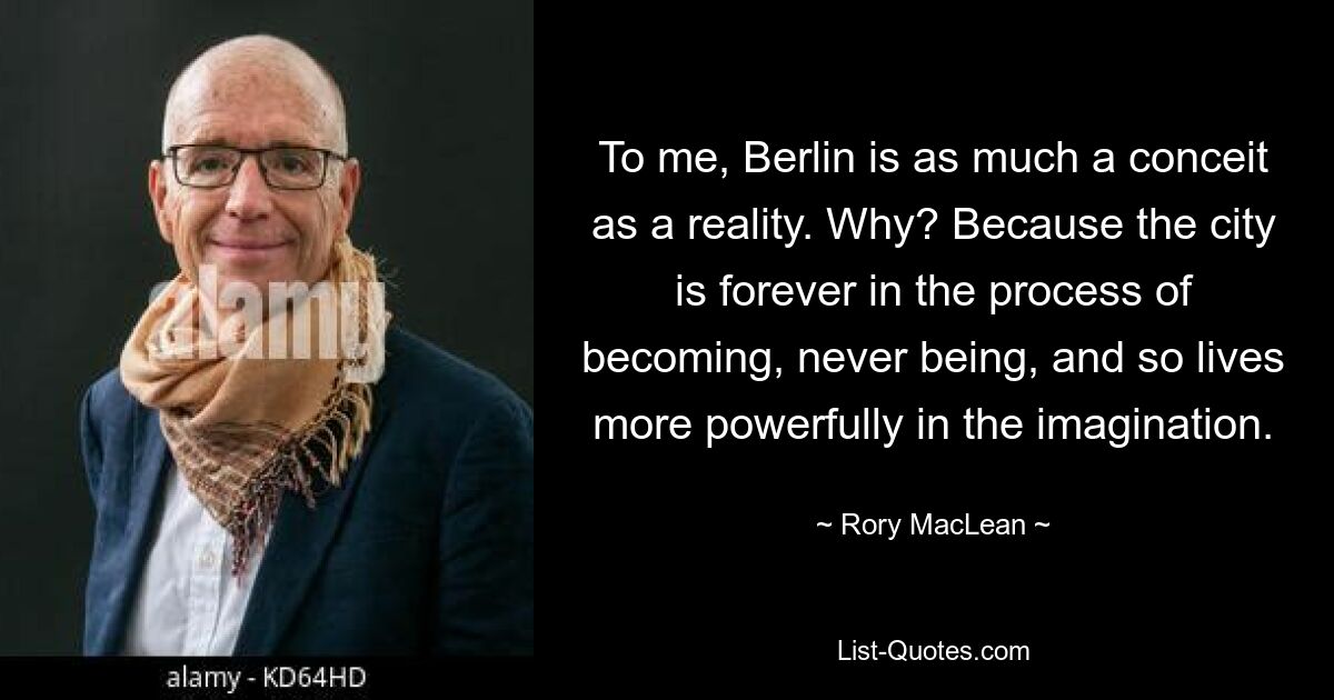 To me, Berlin is as much a conceit as a reality. Why? Because the city is forever in the process of becoming, never being, and so lives more powerfully in the imagination. — © Rory MacLean