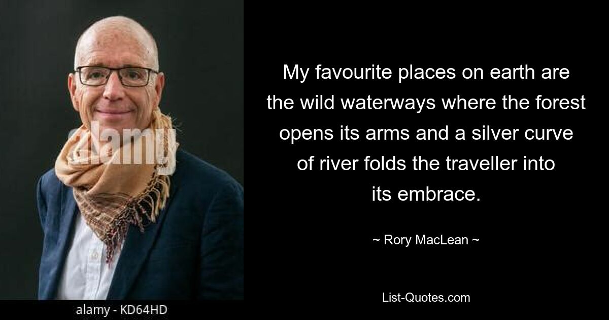 My favourite places on earth are the wild waterways where the forest opens its arms and a silver curve of river folds the traveller into its embrace. — © Rory MacLean