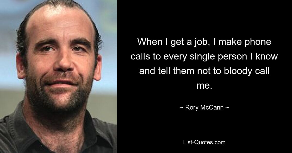 When I get a job, I make phone calls to every single person I know and tell them not to bloody call me. — © Rory McCann