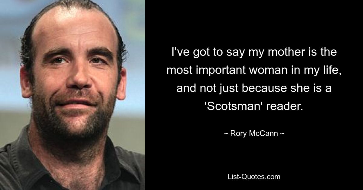 I've got to say my mother is the most important woman in my life, and not just because she is a 'Scotsman' reader. — © Rory McCann