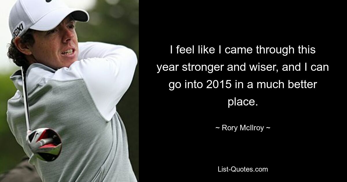 I feel like I came through this year stronger and wiser, and I can go into 2015 in a much better place. — © Rory McIlroy