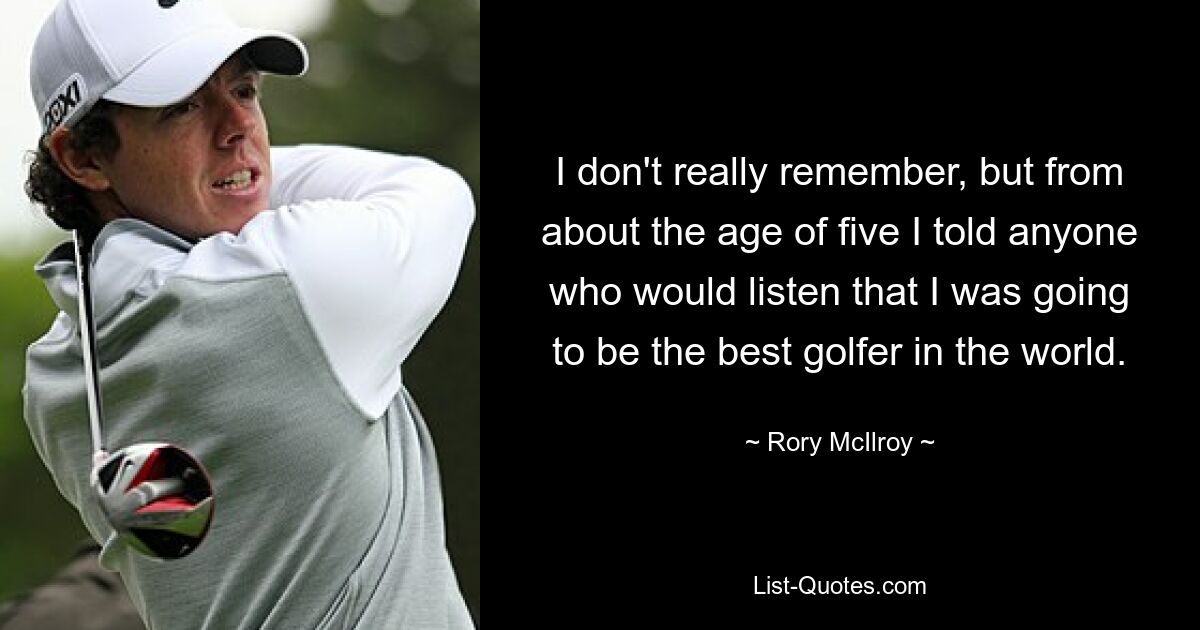 I don't really remember, but from about the age of five I told anyone who would listen that I was going to be the best golfer in the world. — © Rory McIlroy