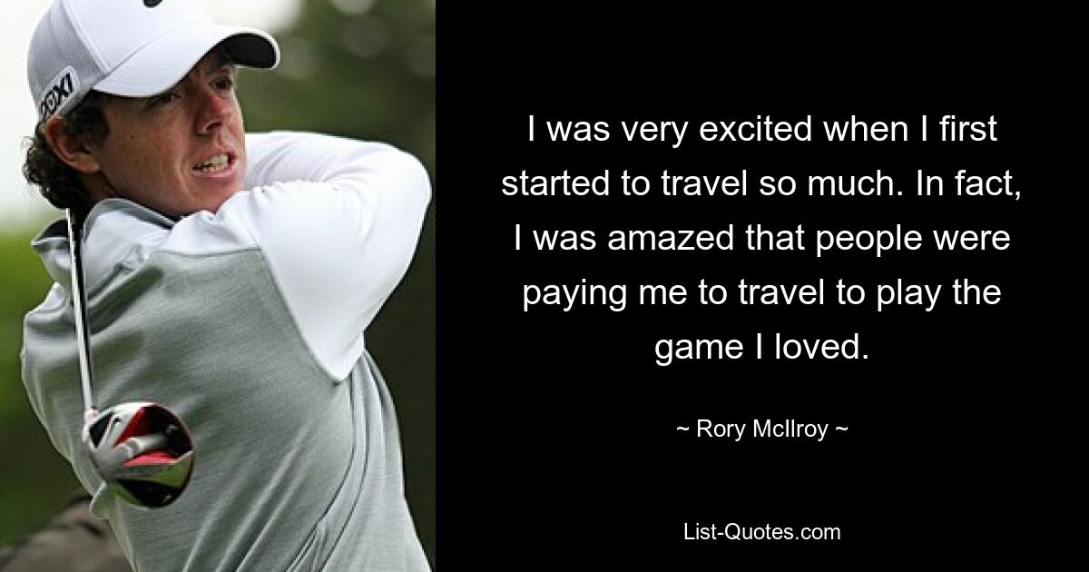 I was very excited when I first started to travel so much. In fact, I was amazed that people were paying me to travel to play the game I loved. — © Rory McIlroy