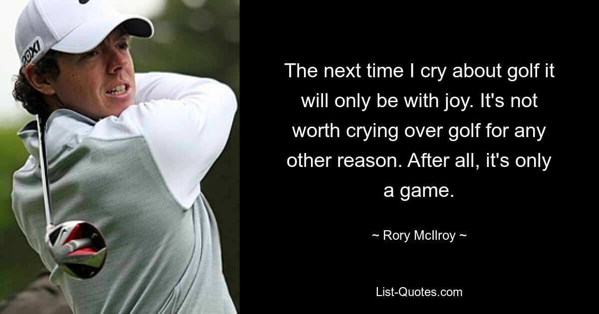 The next time I cry about golf it will only be with joy. It's not worth crying over golf for any other reason. After all, it's only a game. — © Rory McIlroy