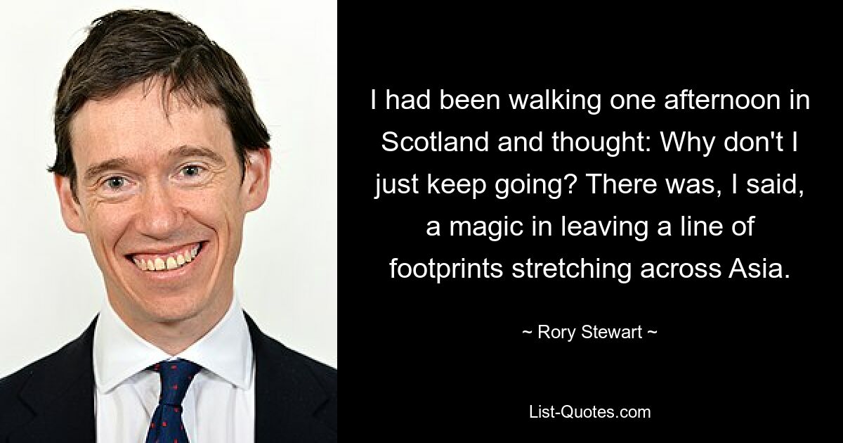 I had been walking one afternoon in Scotland and thought: Why don't I just keep going? There was, I said, a magic in leaving a line of footprints stretching across Asia. — © Rory Stewart