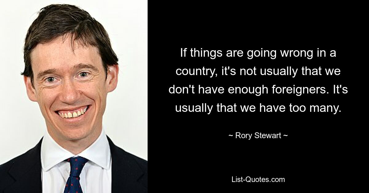 If things are going wrong in a country, it's not usually that we don't have enough foreigners. It's usually that we have too many. — © Rory Stewart