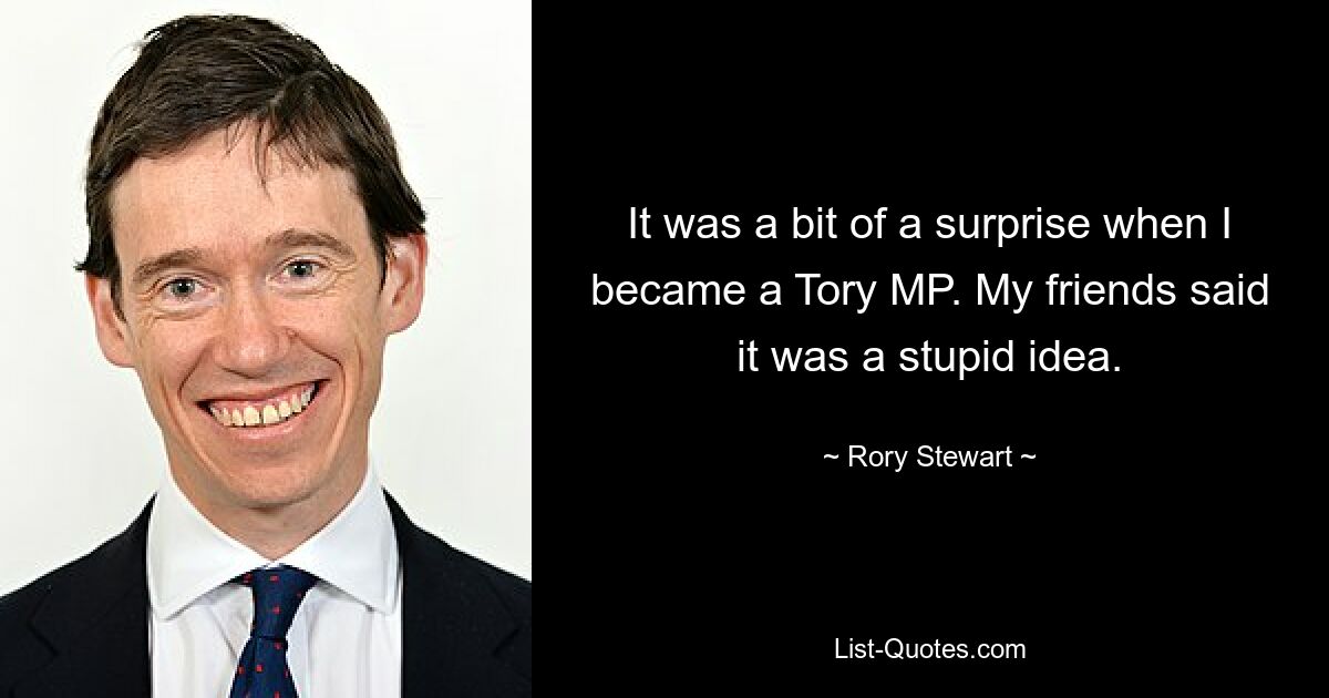 It was a bit of a surprise when I became a Tory MP. My friends said it was a stupid idea. — © Rory Stewart