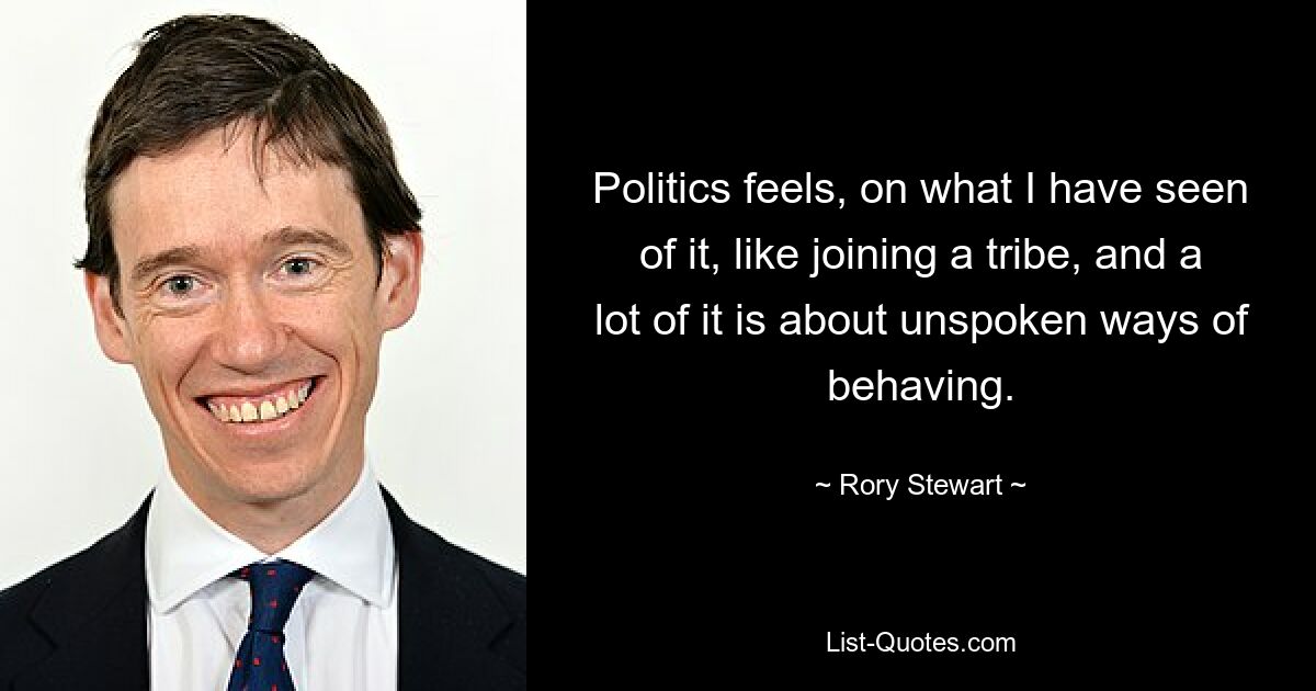 Politics feels, on what I have seen of it, like joining a tribe, and a lot of it is about unspoken ways of behaving. — © Rory Stewart