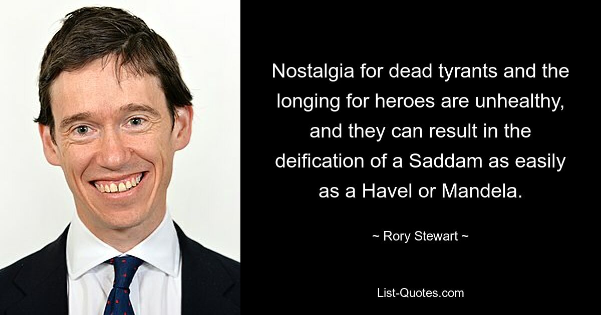 Nostalgia for dead tyrants and the longing for heroes are unhealthy, and they can result in the deification of a Saddam as easily as a Havel or Mandela. — © Rory Stewart