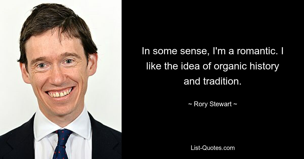 In some sense, I'm a romantic. I like the idea of organic history and tradition. — © Rory Stewart