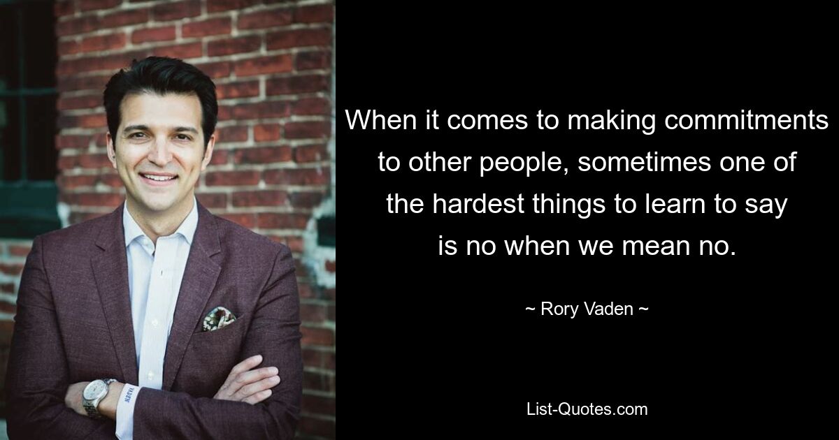 When it comes to making commitments to other people, sometimes one of the hardest things to learn to say is no when we mean no. — © Rory Vaden