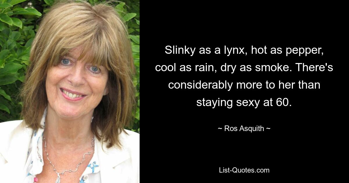 Slinky as a lynx, hot as pepper, cool as rain, dry as smoke. There's considerably more to her than staying sexy at 60. — © Ros Asquith