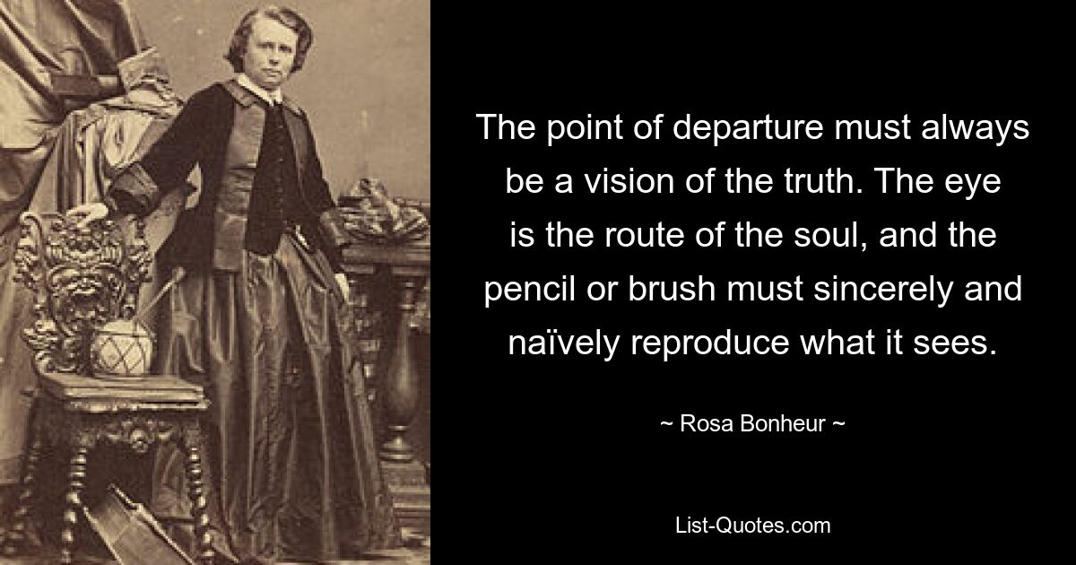 The point of departure must always be a vision of the truth. The eye is the route of the soul, and the pencil or brush must sincerely and naïvely reproduce what it sees. — © Rosa Bonheur