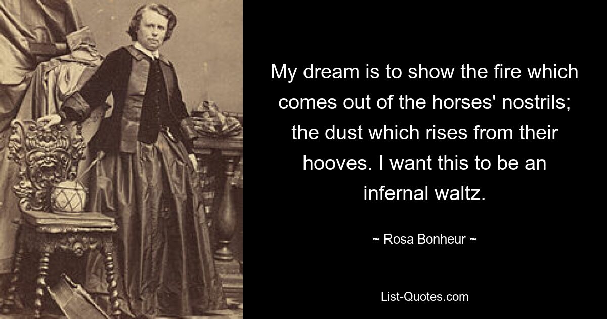 My dream is to show the fire which comes out of the horses' nostrils; the dust which rises from their hooves. I want this to be an infernal waltz. — © Rosa Bonheur