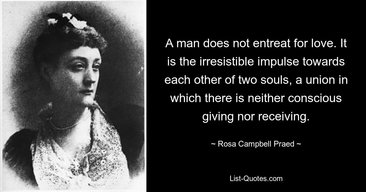 A man does not entreat for love. It is the irresistible impulse towards each other of two souls, a union in which there is neither conscious giving nor receiving. — © Rosa Campbell Praed