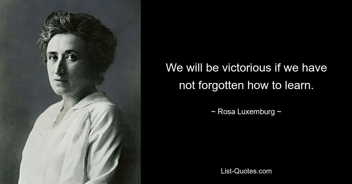 We will be victorious if we have not forgotten how to learn. — © Rosa Luxemburg