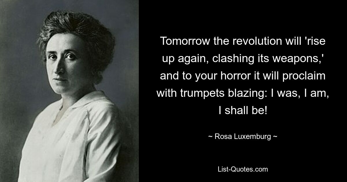 Tomorrow the revolution will 'rise up again, clashing its weapons,' and to your horror it will proclaim with trumpets blazing: I was, I am, I shall be! — © Rosa Luxemburg