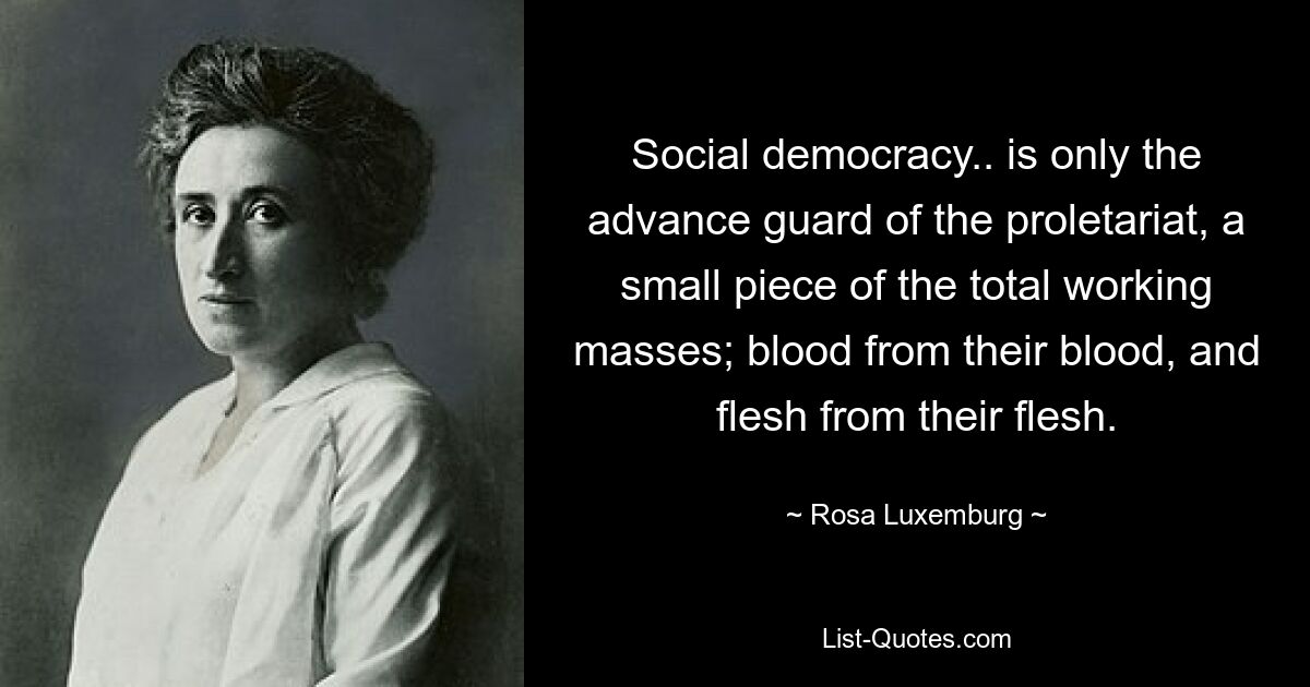 Social democracy.. is only the advance guard of the proletariat, a small piece of the total working masses; blood from their blood, and flesh from their flesh. — © Rosa Luxemburg