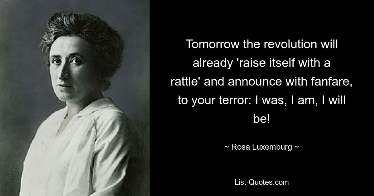 Tomorrow the revolution will already 'raise itself with a rattle' and announce with fanfare, to your terror: I was, I am, I will be! — © Rosa Luxemburg