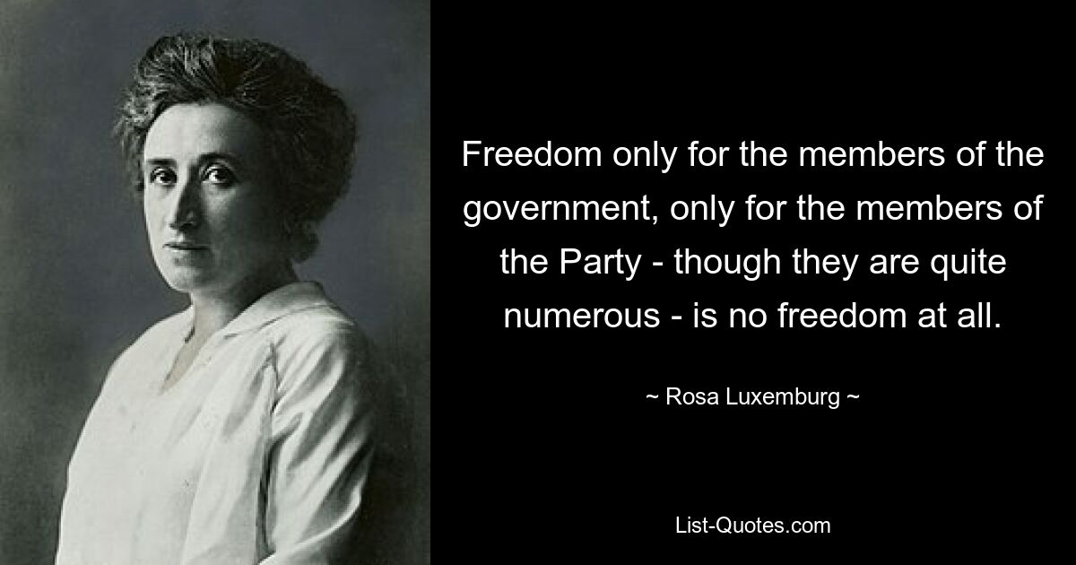 Freedom only for the members of the government, only for the members of the Party - though they are quite numerous - is no freedom at all. — © Rosa Luxemburg