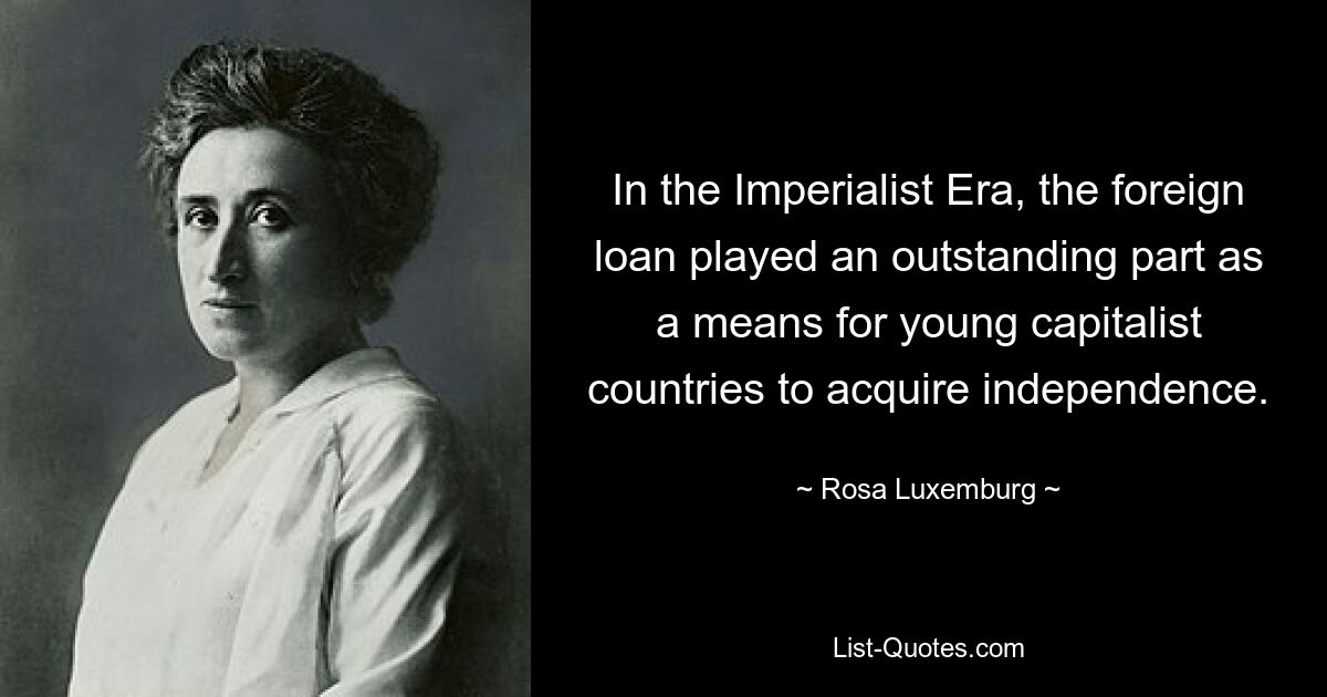 In the Imperialist Era, the foreign loan played an outstanding part as a means for young capitalist countries to acquire independence. — © Rosa Luxemburg