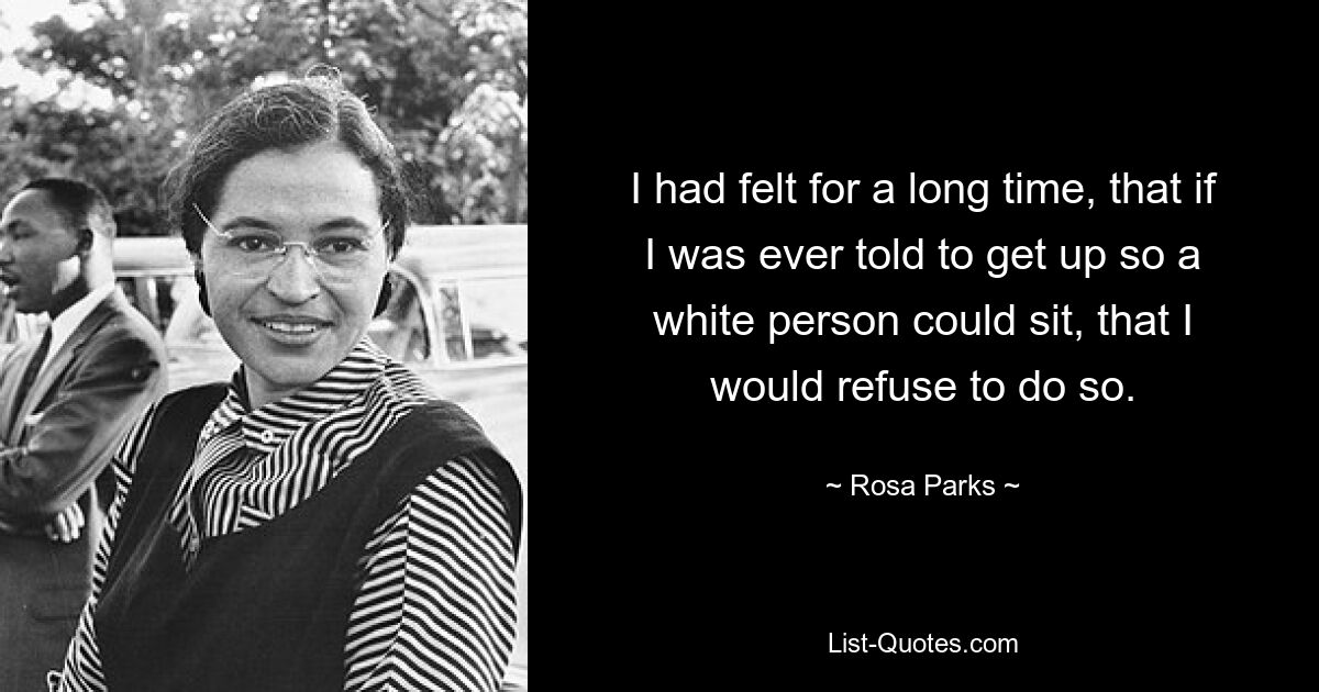 I had felt for a long time, that if I was ever told to get up so a white person could sit, that I would refuse to do so. — © Rosa Parks